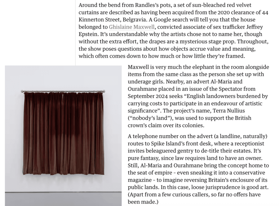 Elsewhere yesterday ‘The Guardian’ reviewed a new exhibition that has debuted at the Spike Island gallery in Bristol. Amongst the items shown in ‘Grey Unpleasant Land’ are a set of sun-bleached red velvet curtains. Of them, the paper’s Evan Moffitt observes: “Described as having been acquired from the 2020 clearance of 44 Kinnerton Street, Belgravia. A Google search will tell you that the house belonged to Ghislaine Maxwell, convicted associate of sex trafficker Jeffrey Epstein. It’s understandable why the artists chose not to name her, though without the extra effort, the drapes are a mysterious stage prop. Throughout, the show poses questions about how objects accrue value and meaning, which often comes down to how much or how little they’re framed. Maxwell is very much the elephant in the room alongside items from the same class as the person she set up with underage girls.” I’d instead argue that it is curtains for sanity in Britain when Ghislaine Maxwell’s stained curtains are considered worthy as “art exhibits.”