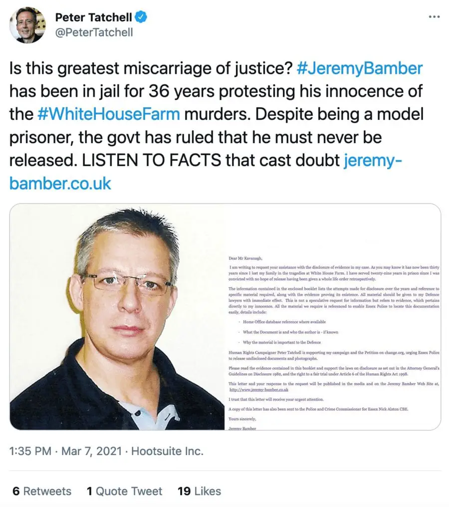 Veteran human rights campaigner Peter Tatchell, a longtime supporter of Jeremy Bamber, tweeted about the case on 7th March 2021. He remarked: “Is this [the] greatest miscarriage of justice?” and previously in 2017, he wrote to the then chief constable of Essex Police, Stephen Kavanagh, to highlight the “grave injustice” of the force’s withholding and destroying evidence with regard to the White House Farm murders.
